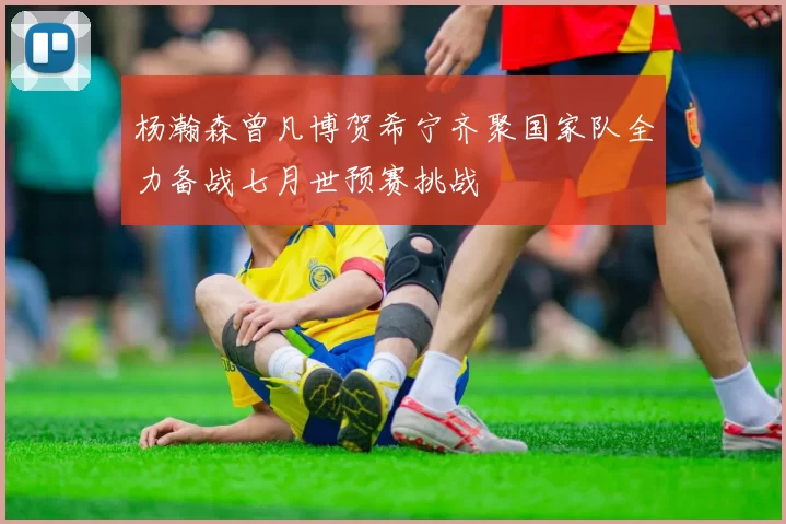 杨瀚森曾凡博贺希宁齐聚国家队全力备战七月世预赛挑战