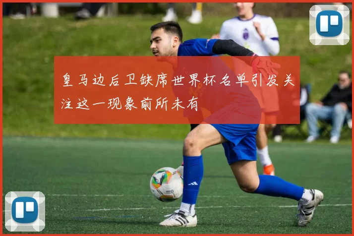 皇马边后卫缺席世界杯名单引发关注这一现象前所未有