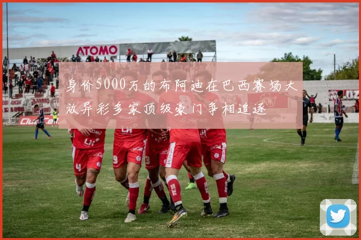身价5000万的布阿迪在巴西赛场大放异彩多家顶级豪门争相追逐
