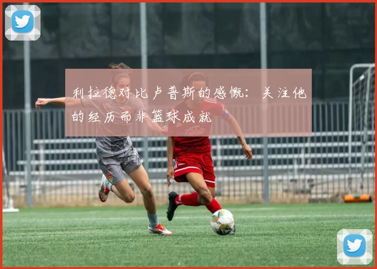 利拉德对比卢普斯的感慨：关注他的经历而非篮球成就