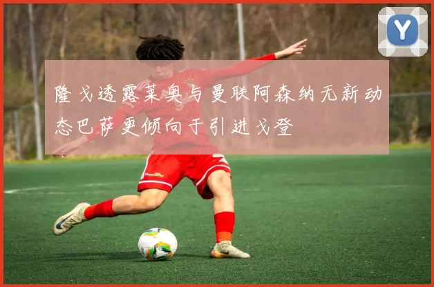 隆戈透露莱奥与曼联阿森纳无新动态巴萨更倾向于引进戈登