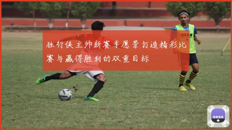 独行侠主帅新赛季愿景打造精彩比赛与赢得胜利的双重目标