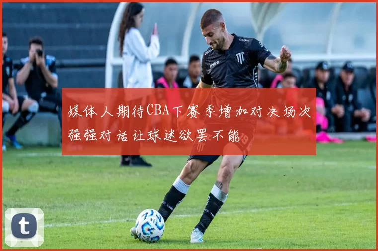 媒体人期待CBA下赛季增加对决场次强强对话让球迷欲罢不能
