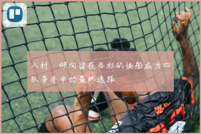 八村塁倾向留在洛杉矶快船成为四队争夺中的最终选择