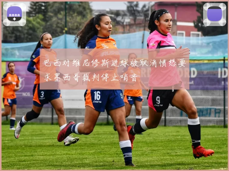 巴西对维尼修斯进球被取消愤怒要求墨西哥裁判停止哨音