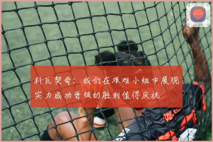 科瓦契奇：我们在艰难小组中展现实力成功晋级的胜利值得庆祝