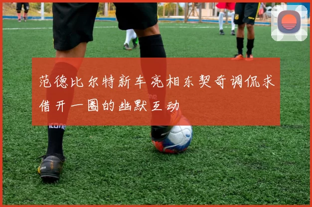 范德比尔特新车亮相东契奇调侃求借开一圈的幽默互动