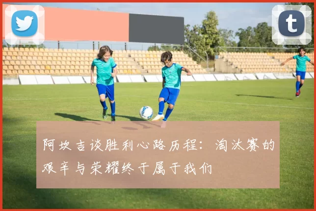 阿坎吉谈胜利心路历程：淘汰赛的艰辛与荣耀终于属于我们