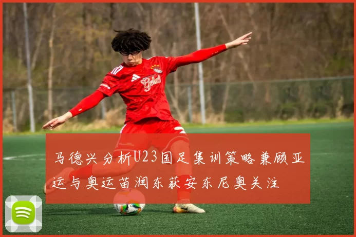 马德兴分析U23国足集训策略兼顾亚运与奥运苗润东获安东尼奥关注