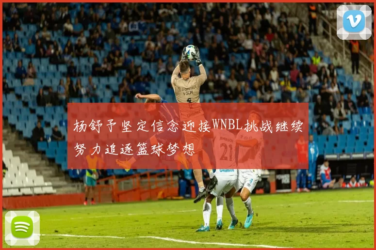 杨舒予坚定信念迎接WNBL挑战继续努力追逐篮球梦想