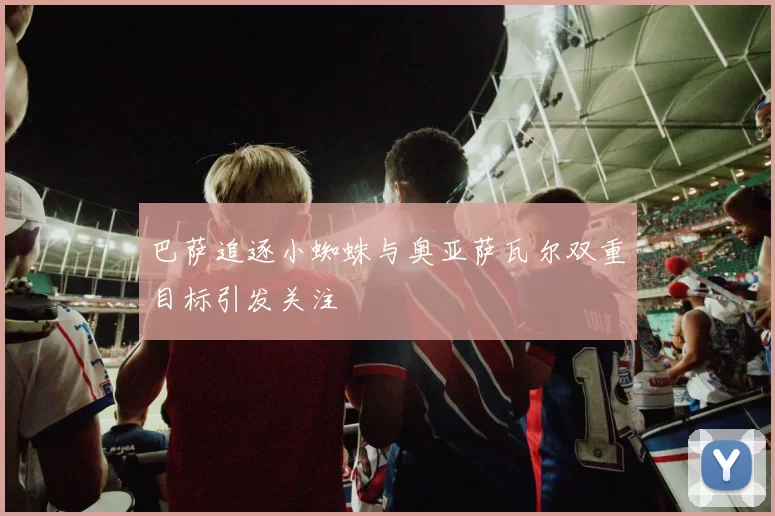 巴萨追逐小蜘蛛与奥亚萨瓦尔双重目标引发关注