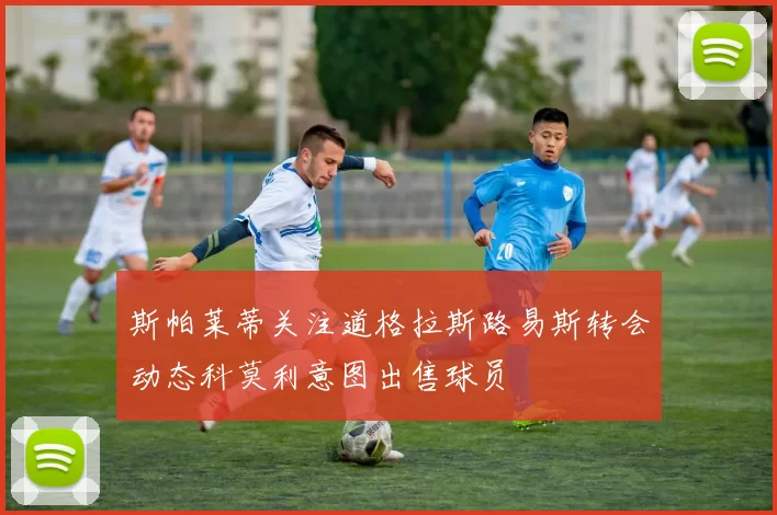 斯帕莱蒂关注道格拉斯路易斯转会动态科莫利意图出售球员