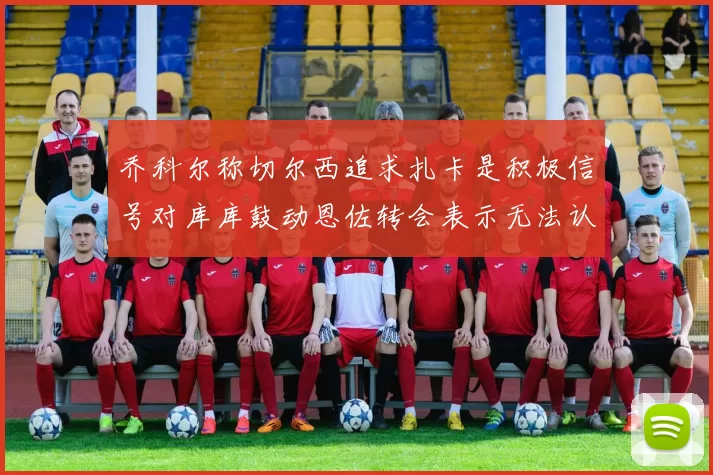 乔科尔称切尔西追求扎卡是积极信号对库库鼓动恩佐转会表示无法认同