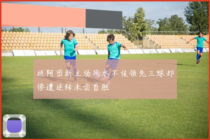 迈阿密新主场风水不佳领先三球却惨遭逆转未尝首胜