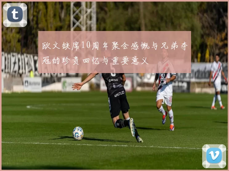 欧文缺席10周年聚会感慨与兄弟夺冠的珍贵回忆与重要意义