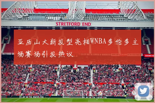 亚历山大新发型亮相WNBA多伦多主场赛场引发热议