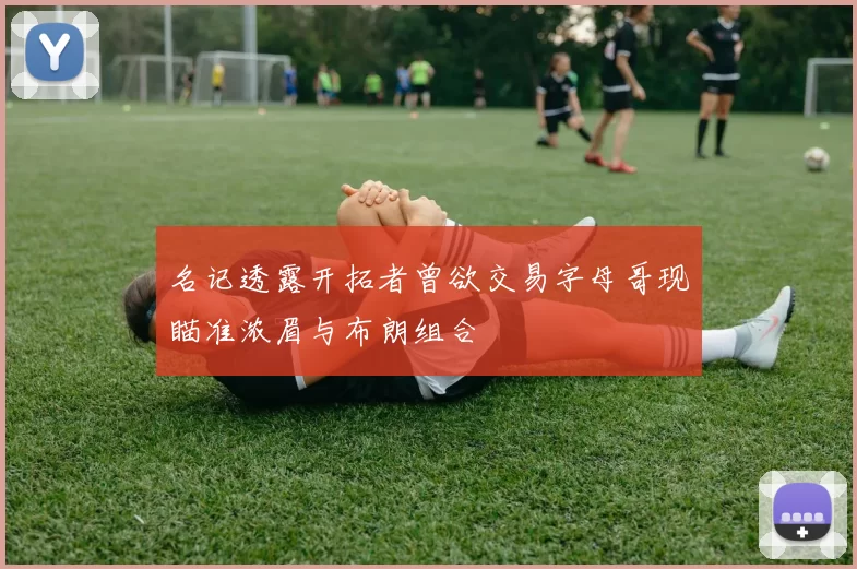 名记透露开拓者曾欲交易字母哥现瞄准浓眉与布朗组合