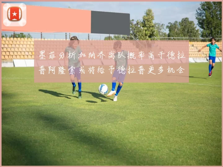 墨菲分析加纳乔离队概率高于德拉普阿隆索或将给予德拉普更多机会