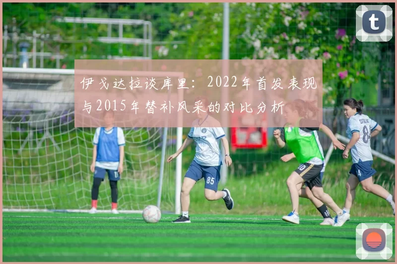伊戈达拉谈库里：2022年首发表现与2015年替补风采的对比分析