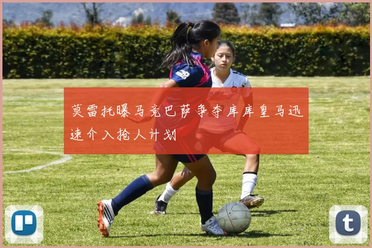 莫雷托曝马竞巴萨争夺库库皇马迅速介入抢人计划