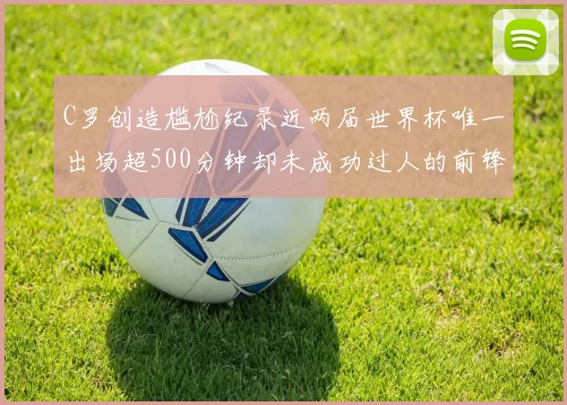 C罗创造尴尬纪录近两届世界杯唯一出场超500分钟却未成功过人的前锋